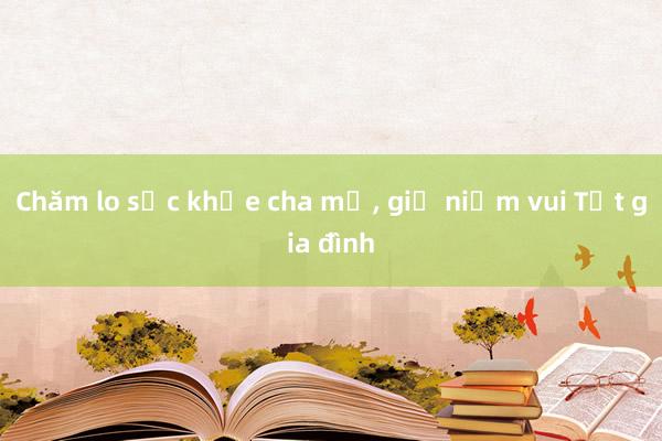 Chăm lo sức khỏe cha mẹ， giữ niềm vui Tết gia đình