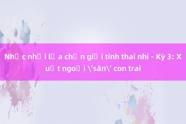 Nhức nhối lựa chọn giới tính thai nhi - Kỳ 3: Xuất ngoại 'săn' con trai