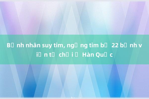 Bệnh nhân suy tim， ngừng tim bị 22 bệnh viện từ chối ở Hàn Quốc