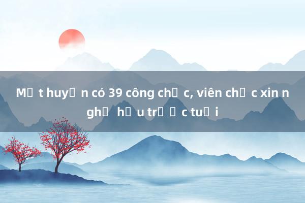 Một huyện có 39 công chức， viên chức xin nghỉ hưu trước tuổi