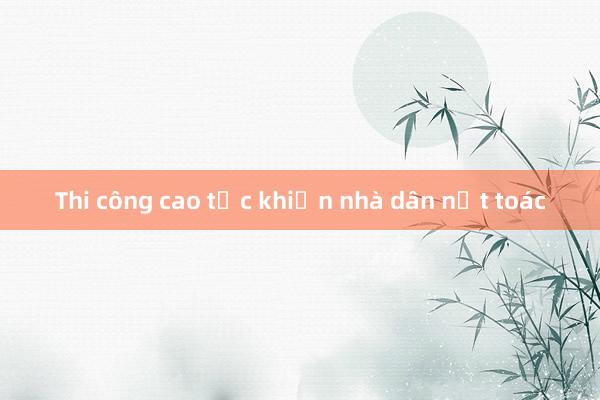 Thi công cao tốc khiến nhà dân nứt toác