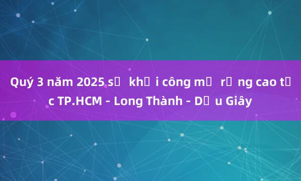 Quý 3 năm 2025 sẽ khởi công mở rộng cao tốc TP.HCM - Long Thành - Dầu Giây