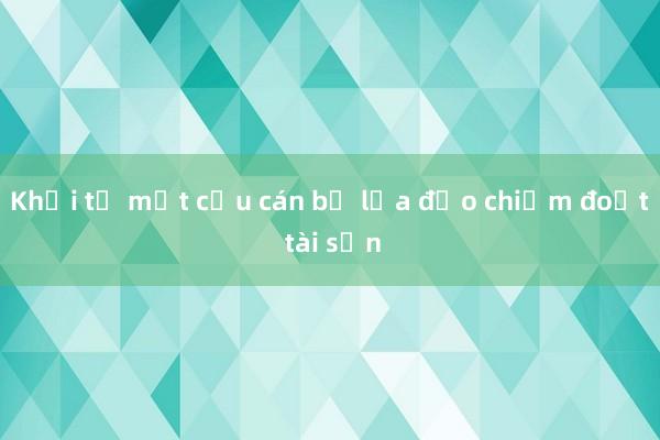 Khởi tố một cựu cán bộ lừa đảo chiếm đoạt tài sản