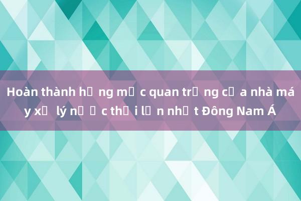 Hoàn thành hạng mục quan trọng của nhà máy xử lý nước thải lớn nhất Đông Nam Á