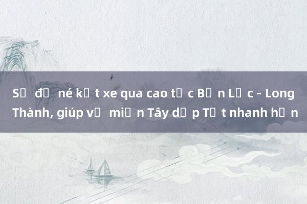 Sơ đồ né kẹt xe qua cao tốc Bến Lức - Long Thành， giúp về miền Tây dịp Tết nhanh hơn