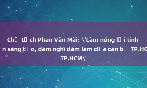 Chủ tịch Phan Văn Mãi: 'Làm nóng lại tinh thần sáng tạo， dám nghĩ dám làm của cán bộ TP.HCM'