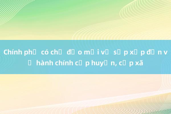 Chính phủ có chỉ đạo mới về sắp xếp đơn vị hành chính cấp huyện， cấp xã