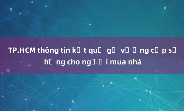 TP.HCM thông tin kết quả gỡ vướng cấp sổ hồng cho người mua nhà