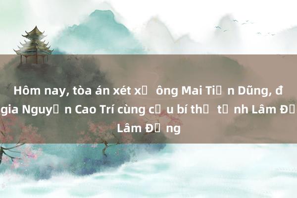 Hôm nay， tòa án xét xử ông Mai Tiến Dũng， đại gia Nguyễn Cao Trí cùng cựu bí thư tỉnh Lâm Đồng