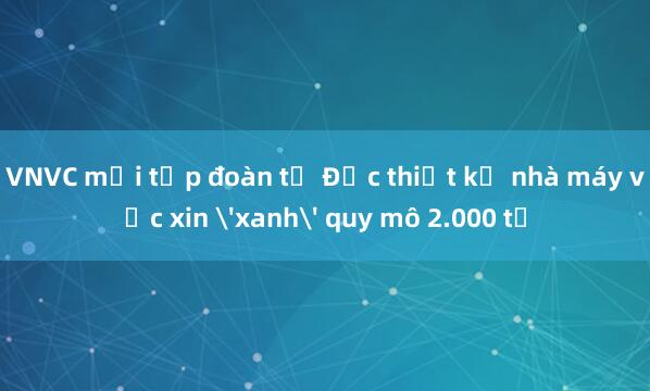 VNVC mời tập đoàn từ Đức thiết kế nhà máy vắc xin 'xanh' quy mô 2.000 tỉ