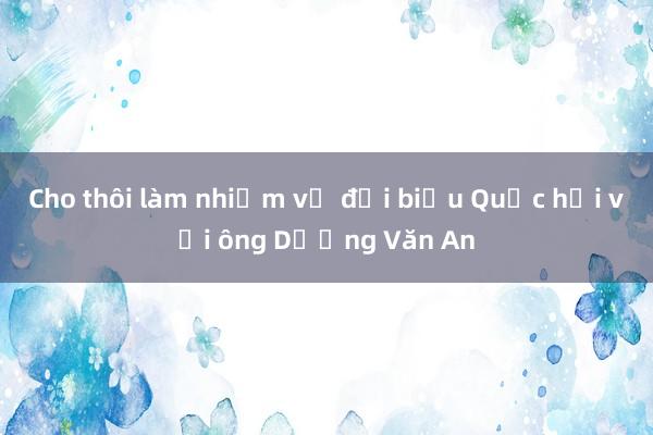 Cho thôi làm nhiệm vụ đại biểu Quốc hội với ông Dương Văn An