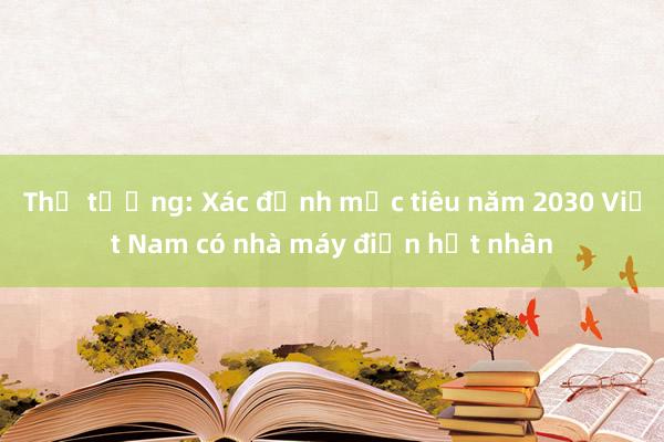 Thủ tướng: Xác định mục tiêu năm 2030 Việt Nam có nhà máy điện hạt nhân