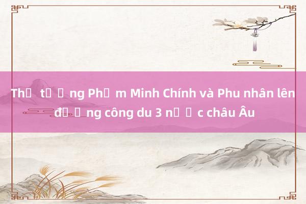 Thủ tướng Phạm Minh Chính và Phu nhân lên đường công du 3 nước châu Âu