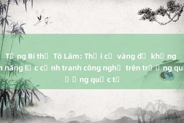 Tổng Bí thư Tô Lâm: Thời cơ vàng để khẳng định năng lực cạnh tranh công nghệ trên trường quốc tế