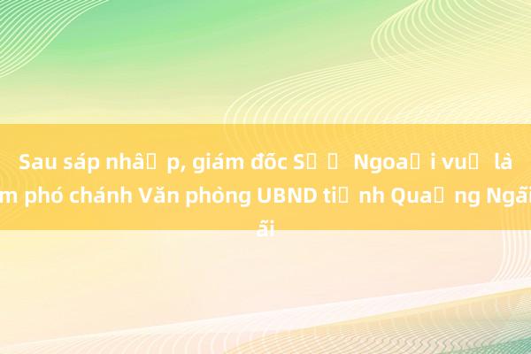 Sau sáp nhập， giám đốc Sở Ngoại vụ làm phó chánh Văn phòng UBND tỉnh Quảng Ngãi