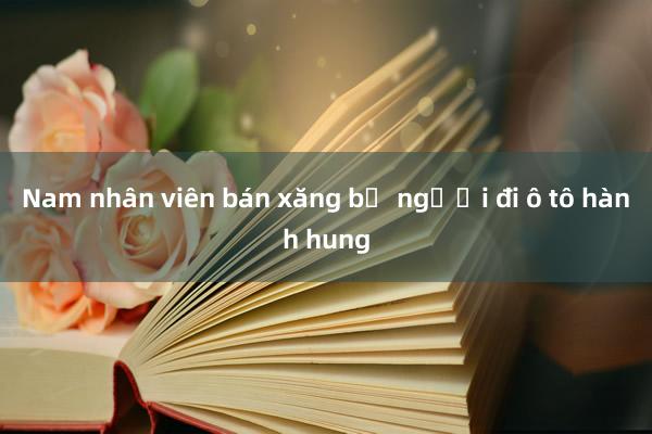 Nam nhân viên bán xăng bị người đi ô tô hành hung