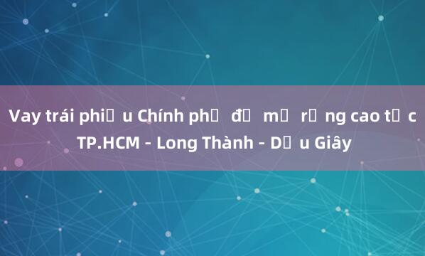 Vay trái phiếu Chính phủ để mở rộng cao tốc TP.HCM - Long Thành - Dầu Giây