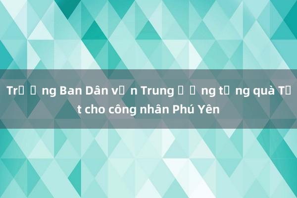 Trưởng Ban Dân vận Trung ương tặng quà Tết cho công nhân Phú Yên