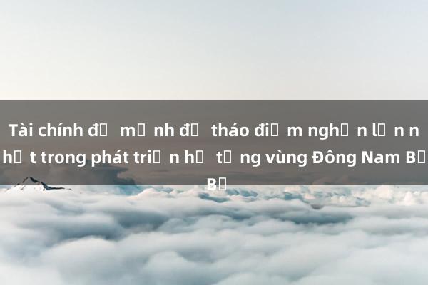 Tài chính đủ mạnh để tháo điểm nghẽn lớn nhất trong phát triển hạ tầng vùng Đông Nam Bộ