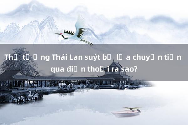 Thủ tướng Thái Lan suýt bị lừa chuyển tiền qua điện thoại ra sao?