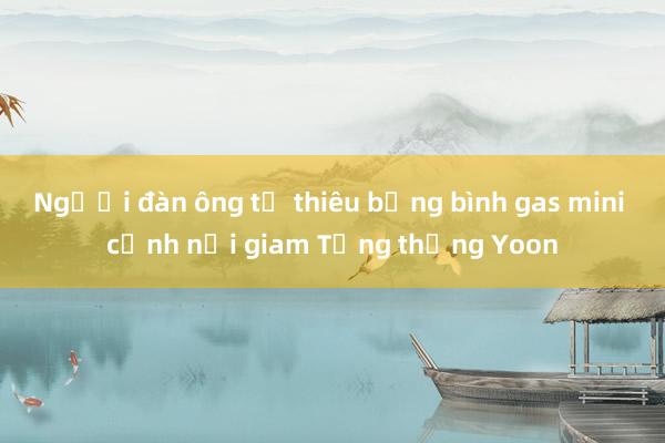 Người đàn ông tự thiêu bằng bình gas mini cạnh nơi giam Tổng thống Yoon