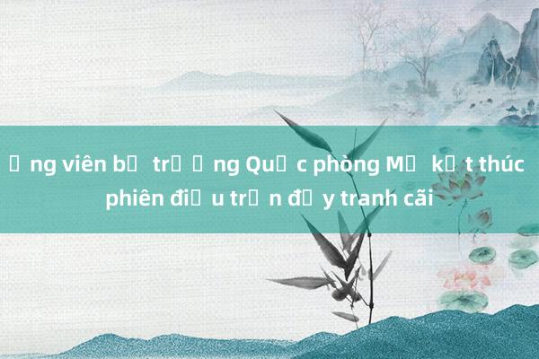 Ứng viên bộ trưởng Quốc phòng Mỹ kết thúc phiên điều trần đầy tranh cãi