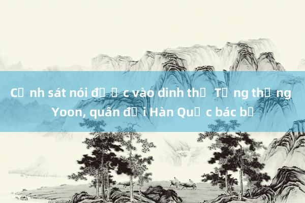 Cảnh sát nói được vào dinh thự Tổng thống Yoon， quân đội Hàn Quốc bác bỏ