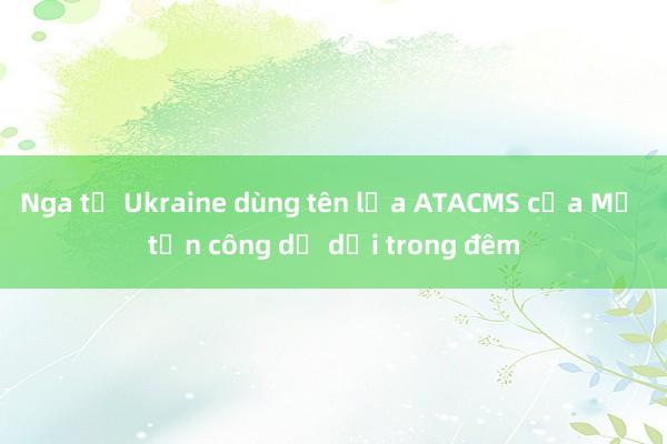 Nga tố Ukraine dùng tên lửa ATACMS của Mỹ tấn công dữ dội trong đêm