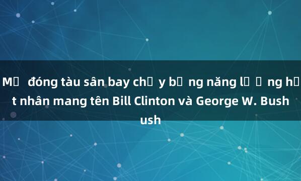 Mỹ đóng tàu sân bay chạy bằng năng lượng hạt nhân mang tên Bill Clinton và George W. Bush