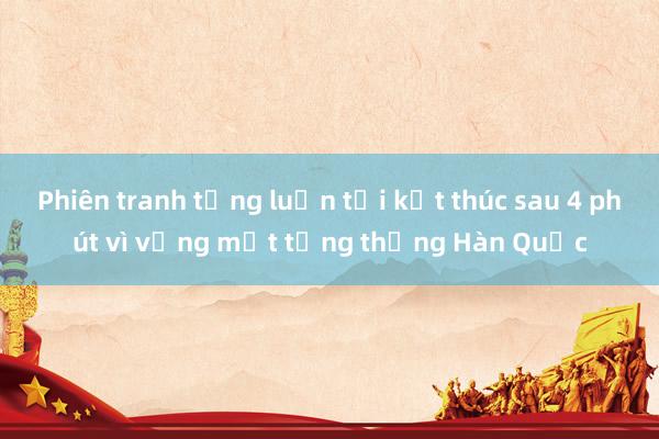 Phiên tranh tụng luận tội kết thúc sau 4 phút vì vắng mặt tổng thống Hàn Quốc