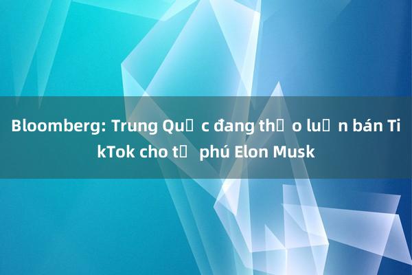 Bloomberg: Trung Quốc đang thảo luận bán TikTok cho tỉ phú Elon Musk