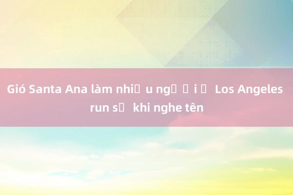 Gió Santa Ana làm nhiều người ở Los Angeles run sợ khi nghe tên