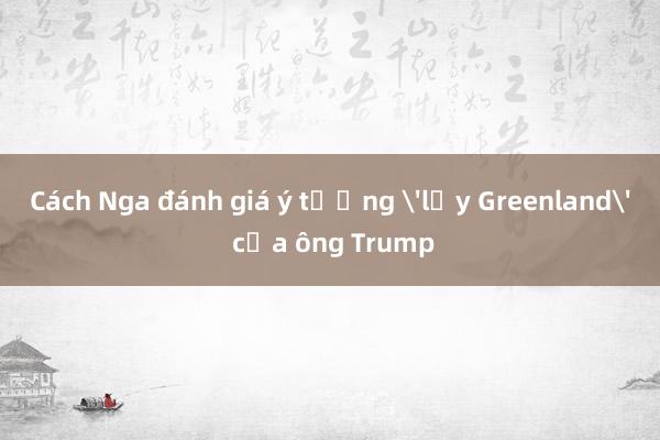 Cách Nga đánh giá ý tưởng 'lấy Greenland' của ông Trump