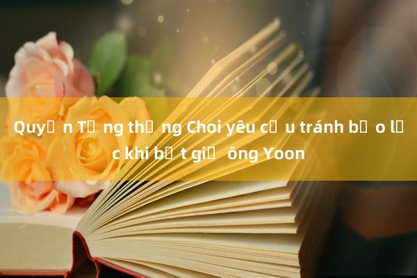 Quyền Tổng thống Choi yêu cầu tránh bạo lực khi bắt giữ ông Yoon