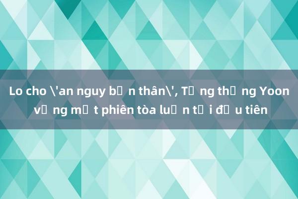 Lo cho 'an nguy bản thân'， Tổng thống Yoon vắng mặt phiên tòa luận tội đầu tiên