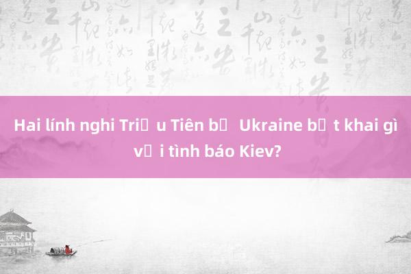 Hai lính nghi Triều Tiên bị Ukraine bắt khai gì với tình báo Kiev?