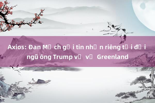 Axios: Đan Mạch gửi tin nhắn riêng tới đội ngũ ông Trump về vụ Greenland