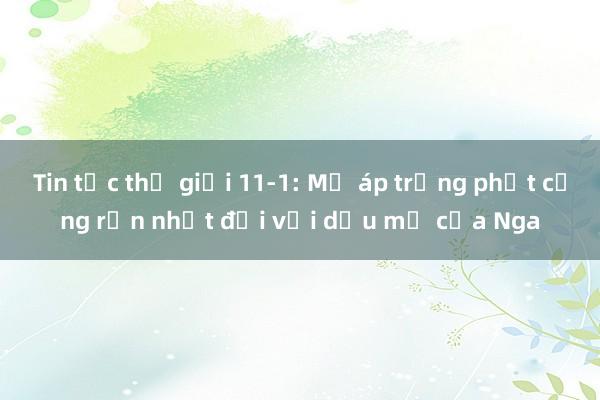 Tin tức thế giới 11-1: Mỹ áp trừng phạt cứng rắn nhất đối với dầu mỏ của Nga