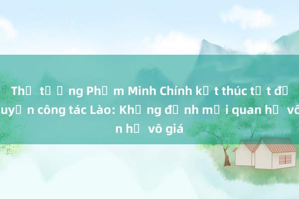 Thủ tướng Phạm Minh Chính kết thúc tốt đẹp chuyến công tác Lào: Khẳng định mối quan hệ vô giá