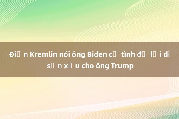 Điện Kremlin nói ông Biden cố tình để lại di sản xấu cho ông Trump