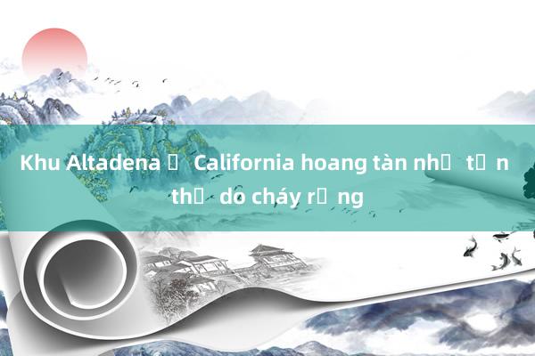 Khu Altadena ở California hoang tàn như tận thế do cháy rừng