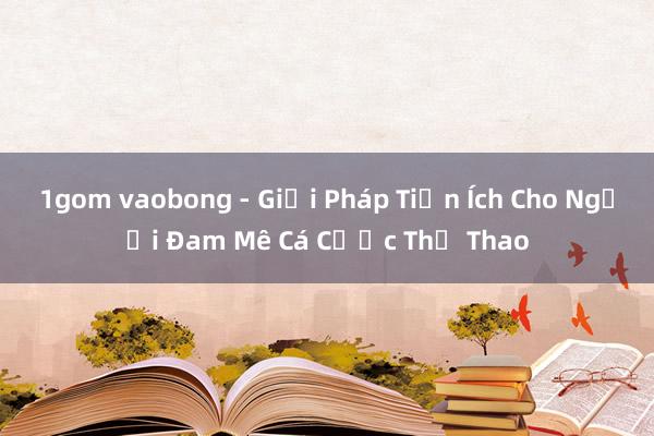 1gom vaobong - Giải Pháp Tiện Ích Cho Người Đam Mê Cá Cược Thể Thao