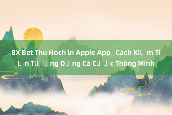 8X Bet Thu Hoch ln Apple App_ Cách Kiếm Tiền Từ Ứng Dụng Cá Cược Thông Minh