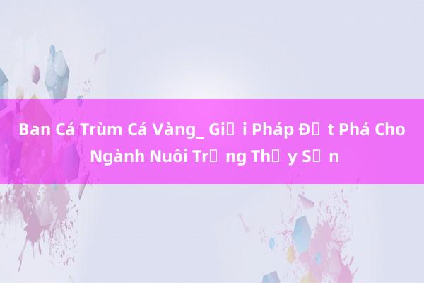 Ban Cá Trùm Cá Vàng_ Giải Pháp Đột Phá Cho Ngành Nuôi Trồng Thủy Sản