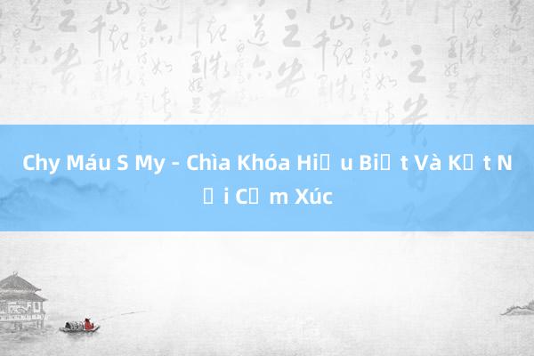 Chy Máu S My - Chìa Khóa Hiểu Biết Và Kết Nối Cảm Xúc