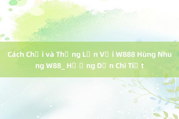 Cách Chơi và Thắng Lớn Với W888 Hùng Nhung W88_ Hướng Dẫn Chi Tiết