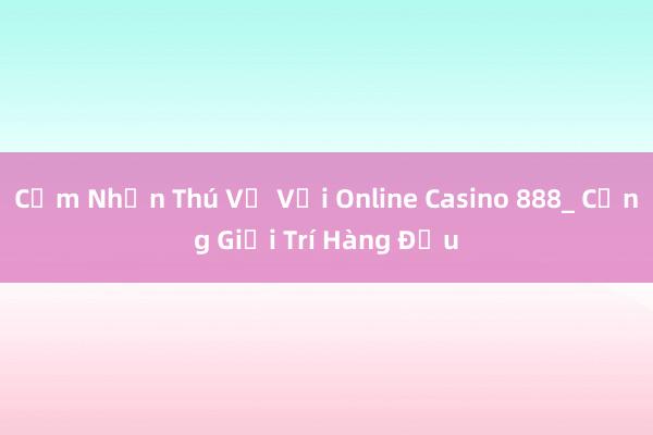 Cảm Nhận Thú Vị Với Online Casino 888_ Cổng Giải Trí Hàng Đầu