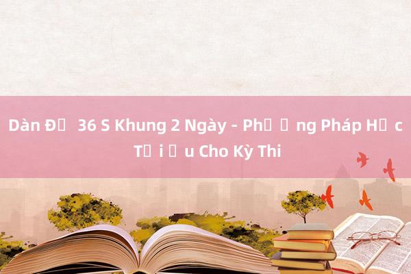 Dàn Đề 36 S Khung 2 Ngày - Phương Pháp Học Tối Ưu Cho Kỳ Thi