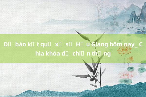 Dự báo kết quả xổ số Hậu Giang hôm nay_ Chìa khóa để chiến thắng