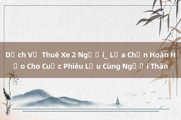 Dịch Vụ Thuê Xe 2 Người_ Lựa Chọn Hoàn Hảo Cho Cuộc Phiêu Lưu Cùng Người Thân